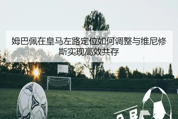 姆巴佩在皇马左路定位如何调整与维尼修斯实现高效共存 | kaiyun