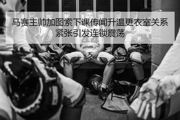马赛主帅加图索下课传闻升温更衣室关系紧张引发连锁震荡