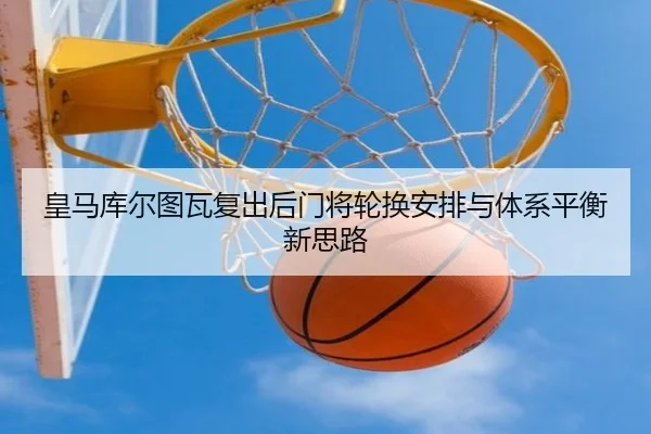 皇马库尔图瓦复出后门将轮换安排与体系平衡新思路 - kaiyun